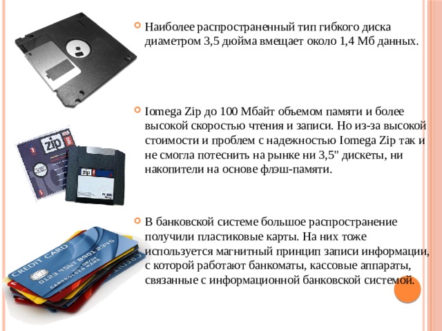 Наиболее распространенный тип гибкого диска диаметром 3,5 дюйма вмещает около 1,4 Мб дан­ных. Iomega Zip до 100 Мбайт объемом памяти и более высокой скоростью чтения и записи. Но из-за высокой стоимости и проблем с надежностью Iomega Zip так и не смогла потеснить на рынке ни 3,5