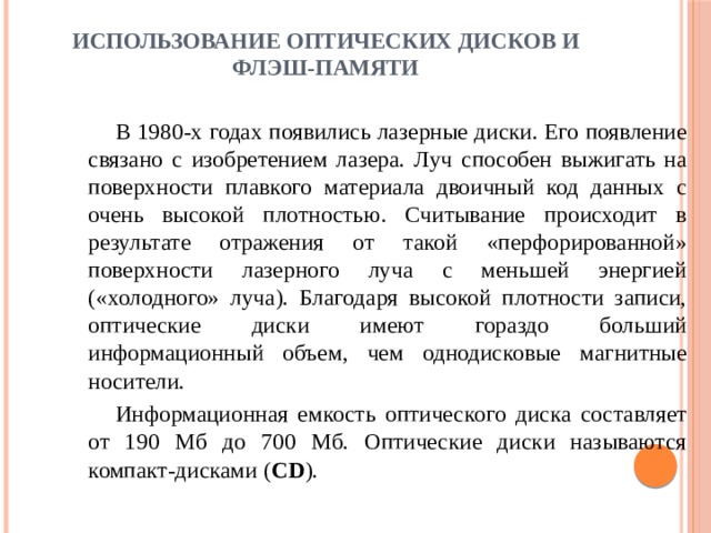 Использование оптических дисков и флэш-памяти   В 1980-х годах появились лазерные диски. Его появление связано с изобретением лазера. Луч способен выжигать на поверхности плавкого материала двоичный код данных с очень высокой плотностью. Считывание происходит в результате отражения от такой «перфорированной» поверхности лазерного луча с меньшей энергией («холодного» луча). Благодаря высокой плотности записи, оптические диски имеют гораздо больший информационный объем, чем однодисковые магнитные носители. Информационная емкость оптического диска составляет от 190 Мб до 700 Мб. Оптические диски называются компакт-дисками ( CD ). 