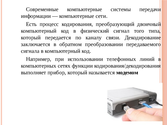 Современные компьютерные системы передачи информации — компьютерные сети. Есть процесс кодирования, преобразующий двоичный компьютерный код в физический сигнал того типа, который передается по каналу связи. Декодирование заключается в обратном преобразовании передаваемого сигнала в компьютерный код. Например, при использовании телефонных линий в компьютерных сетях функции кодирования/декодирования выполняет прибор, который называется модемом 
