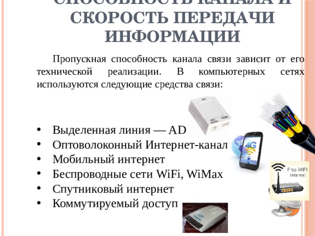 Пропускная способность канала и скорость передачи информации  Пропускная способность канала связи зависит от его технической реализации. В компьютерных сетях используются следующие средства связи: Выделенная линия — ADSL Оптоволоконный Интернет-канал Мобильный интернет Беспроводные сети WiFi, WiMax Спутниковый интернет Коммутируемый доступ 