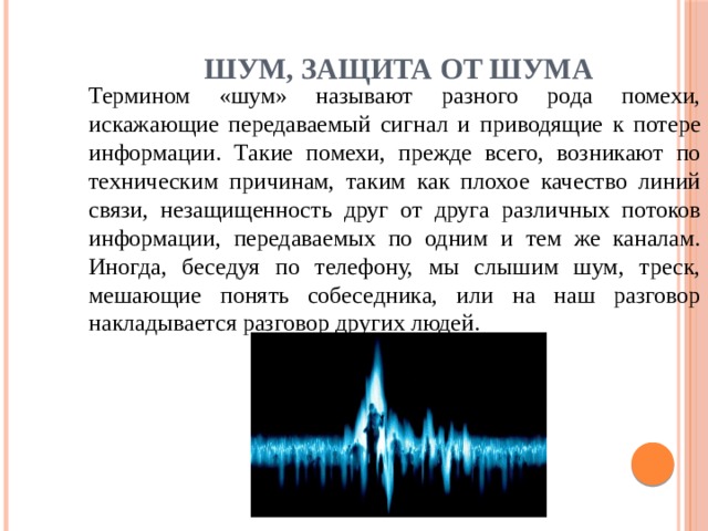 Шум, защита от шума Термином «шум» называют разного рода помехи, искажающие переда­ваемый сигнал и приводящие к потере информации. Такие помехи, прежде всего, возникают по техническим причинам, таким как плохое качество линий связи, незащищенность друг от друга различных потоков информации, передаваемых по одним и тем же каналам. Иногда, беседуя по телефону, мы слышим шум, треск, мешающие понять собеседника, или на наш разговор накладывается разговор других людей. 