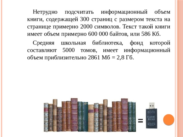 Нетрудно подсчитать информационный объем книги, содержащей 300 страниц с размером текста на странице примерно 2000 символов. Текст такой книги имеет объем примерно 600 000 байтов, или 586 Кб. Средняя школьная библиотека, фонд которой составляют 5000 томов, имеет информационный объем приблизительно 2861 Мб = 2,8 Гб. 