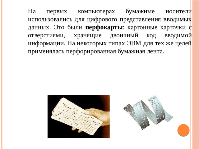 На первых компьютерах бумажные носители использовались для цифрового представления вводимых данных. Это были перфокарты : картонные карточки с отверстиями, хранящие двоичный код вводимой информации. На некоторых типах ЭВМ для тех же целей применялась перфорированная бумажная лента. 