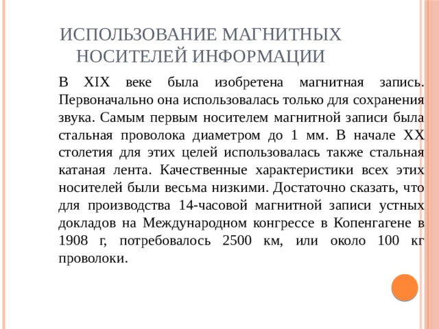 Использование магнитных носителей информации В XIX веке была изобретена магнитная запись. Первоначально она использовалась только для сохранения звука. Самым первым носителем магнитной записи была стальная проволока диаметром до 1 мм. В начале XX столетия для этих целей использовалась также стальная катаная лен­та. Качественные характеристики всех этих носителей были весьма низкими. Достаточно сказать, что для производства 14-часовой магнитной записи устных докладов на Международном конгрессе в Копенгагене в 1908 г, потребовалось 2500 км, или около 100 кг проволоки. 