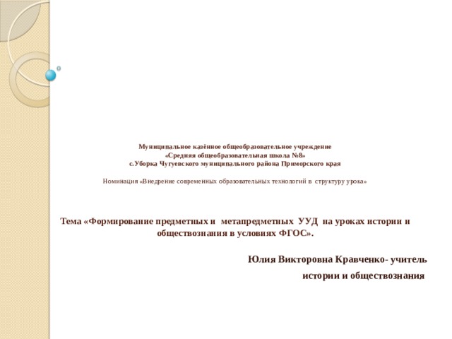  Муниципальное казённое общеобразовательное учреждение  «Средняя общеобразовательная школа №8»  с.Уборка Чугуевского муниципального района Приморского края   Номинация «Внедрение современных образовательных технологий в структуру урока»      Тема «Формирование предметных и метапредметных УУД на уроках истории и обществознания в условиях ФГОС».      Юлия Викторовна Кравченко- учитель  истории и обществознания 
