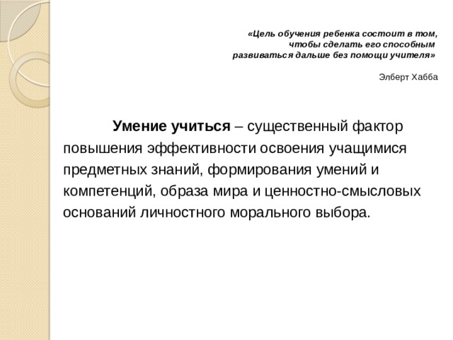  «Цель обучения ребенка состоит в том,  чтобы сделать его способным  развиваться дальше без помощи учителя»   Элберт Хабба      Умение учиться – существенный фактор повышения эффективности освоения учащимися предметных знаний, формирования умений и компетенций, образа мира и ценностно-смысловых оснований личностного морального выбора. 
