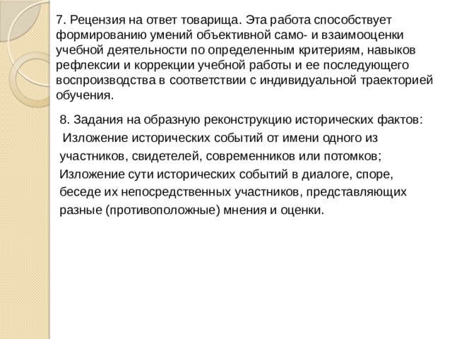 7. Рецензия на ответ товарища. Эта работа способствует формированию умений объективной само- и взаимооценки учебной деятельности по определенным критериям, навыков рефлексии и коррекции учебной работы и ее последующего воспроизводства в соответствии с индивидуальной траекторией обучения. 8. Задания на образную реконструкцию исторических фактов:  Изложение исторических событий от имени одного из участников, свидетелей, современников или потомков; Изложение сути исторических событий в диалоге, споре, беседе их непосредственных участников, представляющих разные (противоположные) мнения и оценки. 