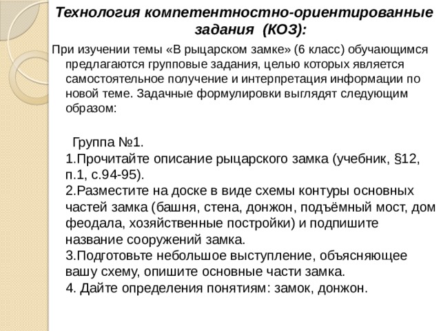 Технология компетентностно-ориентированные задания (КОЗ): При изучении темы «В рыцарском замке» (6 класс) обучающимся предлагаются групповые задания, целью которых является самостоятельное получение и интерпретация информации по новой теме. Задачные формулировки выглядят следующим образом:      Группа №1.   1.Прочитайте описание рыцарского замка (учебник, §12, п.1, с.94-95).  2.Разместите на доске в виде схемы контуры основных частей замка (башня, стена, донжон, подъёмный мост, дом феодала, хозяйственные постройки) и подпишите название сооружений замка.  3.Подготовьте небольшое выступление, объясняющее вашу схему, опишите основные части замка.  4. Дайте определения понятиям: замок, донжон.    