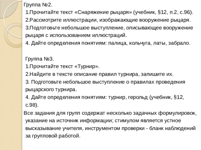Группа №2.   1.Прочитайте текст «Снаряжение рыцаря» (учебник, §12, п.2, с.96).  2.Рассмотрите иллюстрации, изображающие вооружение рыцаря.  3.Подготовьте небольшое выступление, описывающее вооружение рыцаря с использованием иллюстраций.  4. Дайте определения понятиям: палица, кольчуга, латы, забрало.  Группа №3.  1.Прочитайте текст «Турнир».  2.Найдите в тексте описание правил турнира, запишите их.  3. Подготовьте небольшое выступление о правилах проведения рыцарского турнира.  4. Дайте определения понятиям: турнир, герольд (учебник, §12, с.98). Все задания для групп содержат несколько задачных формулировок, указание на источник информации; стимулом является устное высказывание учителя, инструментом проверки - бланк наблюдений за групповой работой. 