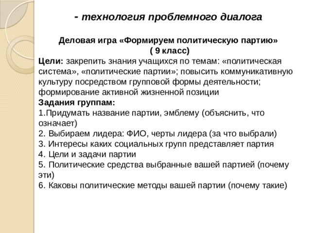 - технология проблемного диалога   Деловая игра «Формируем политическую партию» ( 9 класс) Цели: закрепить знания учащихся по темам: «политическая система», «политические партии»; повысить коммуникативную культуру посредством групповой формы деятельности; формирование активной жизненной позиции Задания группам: 1.Придумать название партии, эмблему (объяснить, что означает) 2. Выбираем лидера: ФИО, черты лидера (за что выбрали) 3. Интересы каких социальных групп представляет партия 4. Цели и задачи партии 5. Политические средства выбранные вашей партией (почему эти) 6. Каковы политические методы вашей партии (почему такие) 
