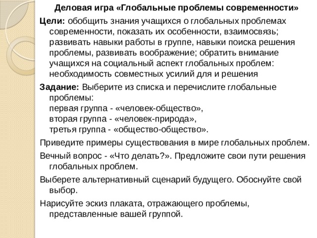 Деловая игра «Глобальные проблемы современности» Цели: обобщить знания учащихся о глобальных проблемах современности, показать их особенности, взаимосвязь; развивать навыки работы в группе, навыки поиска решения проблемы, развивать воображение; обратить внимание учащихся на социальный аспект глобальных проблем: необходимость совместных усилий для и решения Задание: Выберите из списка и перечислите глобальные проблемы:   первая группа - «человек-общество»,  вторая группа - «человек-природа»,   третья группа - «общество-общество». Приведите примеры существования в мире глобальных проблем. Вечный вопрос - «Что делать?». Предложите свои пути решения глобальных проблем. Выберете альтернативный сценарий будущего. Обоснуйте свой выбор. Нарисуйте эскиз плаката, отражающего проблемы, представленные вашей группой. 