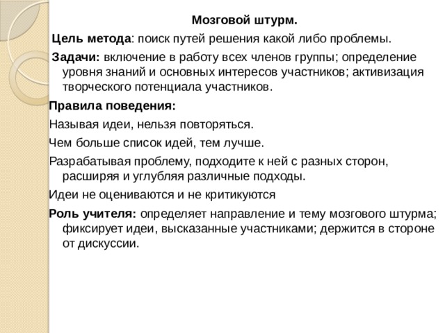 Мозговой штурм.  Цель метода : поиск путей решения какой либо проблемы.  Задачи: включение в работу всех членов группы; определение уровня знаний и основных интересов участников; активизация творческого потенциала участников. Правила поведения: Называя идеи, нельзя повторяться. Чем больше список идей, тем лучше. Разрабатывая проблему, подходите к ней с разных сторон, расширяя и углубляя различные подходы. Идеи не оцениваются и не критикуются Роль учителя: определяет направление и тему мозгового штурма; фиксирует идеи, высказанные участниками; держится в стороне от дискуссии. 