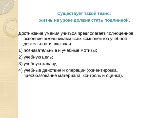  Существует такой тезис: жизнь на уроке должна стать подлинной.  Достижение умения учиться предполагает полноценное освоение школьниками всех компонентов учебной деятельности, включая: 1) познавательные и учебные мотивы; 2) учебную цель; 3) учебную задачу; 4) учебные действия и операции (ориентировка, преобразование материала, контроль и оценка). 