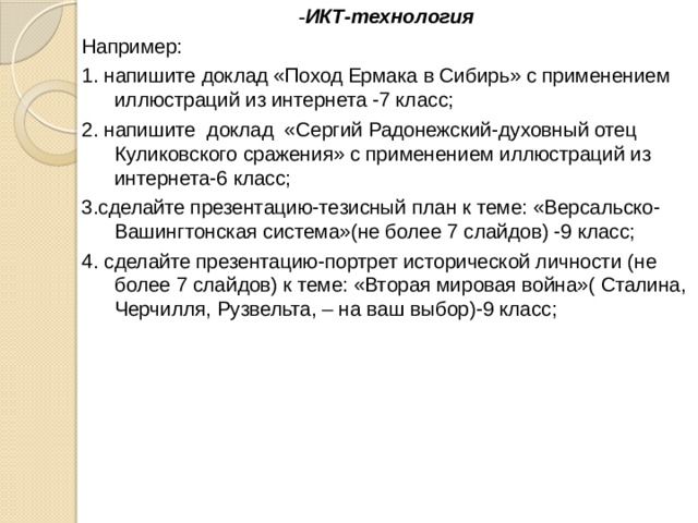 - ИКТ-технология Например: 1. напишите доклад «Поход Ермака в Сибирь» с применением иллюстраций из интернета -7 класс; 2. напишите доклад «Сергий Радонежский-духовный отец Куликовского сражения» с применением иллюстраций из интернета-6 класс; 3.сделайте презентацию-тезисный план к теме: «Версальско-Вашингтонская система»(не более 7 слайдов) -9 класс; 4. сделайте презентацию-портрет исторической личности (не более 7 слайдов) к теме: «Вторая мировая война»( Сталина, Черчилля, Рузвельта, – на ваш выбор)-9 класс; 