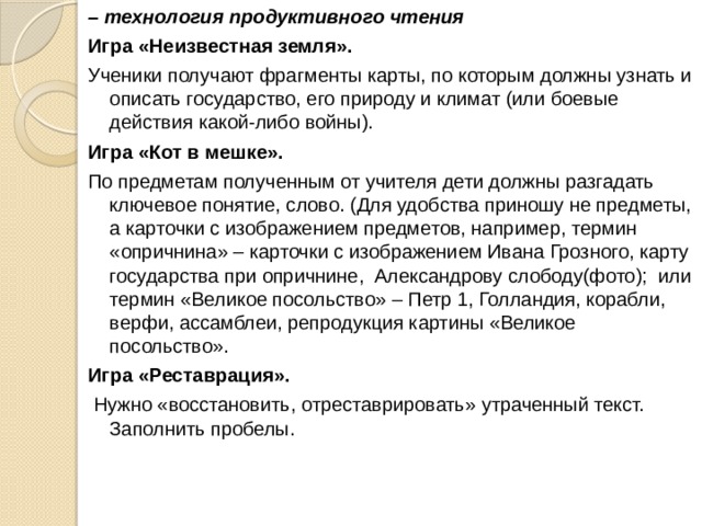– технология продуктивного чтения Игра «Неизвестная земля». Ученики получают фрагменты карты, по которым должны узнать и описать государство, его природу и климат (или боевые действия какой-либо войны). Игра «Кот в мешке». По предметам полученным от учителя дети должны разгадать ключевое понятие, слово. (Для удобства приношу не предметы, а карточки с изображением предметов, например, термин «опричнина» – карточки с изображением Ивана Грозного, карту государства при опричнине, Александрову слободу(фото); или термин «Великое посольство» – Петр 1, Голландия, корабли, верфи, ассамблеи, репродукция картины «Великое посольство». Игра «Реставрация».  Нужно «восстановить, отреставрировать» утраченный текст. Заполнить пробелы. 