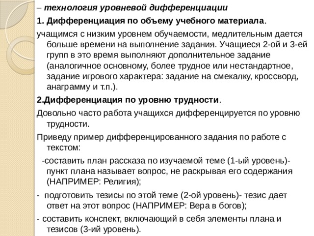 – технология уровневой дифференциации          1. Дифференциация по объему учебного материала . учащимся с низким уровнем обучаемости, медлительным дается больше времени на выполнение задания. Учащиеся 2-ой и 3-ей групп в это время выполняют дополнительное задание (аналогичное основному, более трудное или нестандартное, задание игрового характера: задание на смекалку, кроссворд, анаграмму и т.п.). 2.Дифференциация по уровню трудности . Довольно часто работа учащихся дифференцируется по уровню трудности. Приведу пример дифференцированного задания по работе с текстом:   -составить план рассказа по изучаемой теме (1-ый уровень)- пункт плана называет вопрос, не раскрывая его содержания (НАПРИМЕР: Религия); -  подготовить тезисы по этой теме (2-ой уровень)- тезис дает ответ на этот вопрос (НАПРИМЕР: Вера в богов); - составить конспект, включающий в себя элементы плана и тезисов (3-ий уровень). 