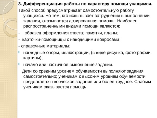3.  Дифференциация работы по характеру помощи учащимся. Такой способ предусматривает самостоятельную работу учащихся. Но тем, кто испытывает затруднения в выполнении задания, оказывается дозированная помощь. Наиболее распространенными видами помощи являются: -    образец оформления ответа; памятки, планы; -  карточки-помощницы с наводящими вопросами; - справочные материалы; наглядные опоры, иллюстрации, (в виде рисунка, фотографии, картины); начало или частичное выполнение задания.    Дети со средним уровнем обучаемости выполняют задания самостоятельно; ученикам с высоким уровнем обучаемости предлагается творческое задание или более трудное. Слабым ученикам оказывается помощь. 