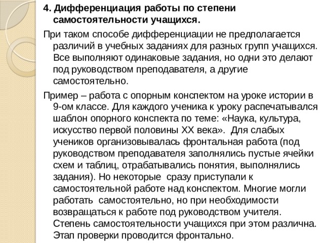 4. Дифференциация работы по степени самостоятельности учащихся. При таком способе дифференциации не предполагается различий в учебных заданиях для разных групп учащихся. Все выполняют одинаковые задания, но одни это делают под руководством преподавателя, а другие самостоятельно. Пример – работа с опорным конспектом на уроке истории в 9-ом классе. Для каждого ученика к уроку распечатывался шаблон опорного конспекта по теме: «Наука, культура, искусство первой половины ХХ века». Для слабых учеников организовывалась фронтальная работа (под руководством преподавателя заполнялись пустые ячейки схем и таблиц, отрабатывались понятия, выполнялись задания). Но некоторые сразу приступали к самостоятельной работе над конспектом. Многие могли работать  самостоятельно, но при необходимости возвращаться к работе под руководством учителя. Степень самостоятельности учащихся при этом различна. Этап проверки проводится фронтально. 