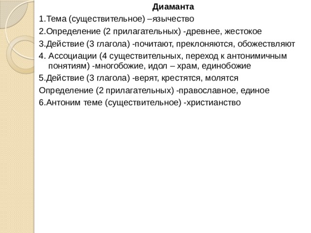 Диаманта 1.Тема (существительное) –язычество 2.Определение (2 прилагательных) -древнее, жестокое 3.Действие (3 глагола) -почитают, преклоняются, обожествляют 4. Ассоциации (4 существительных, переход к антонимичным понятиям) -многобожие, идол – храм, единобожие 5.Действие (3 глагола) -верят, крестятся, молятся Определение (2 прилагательных) -православное, единое 6.Антоним теме (существительное) -христианство 