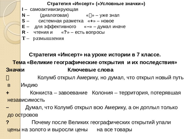 Стратегия «Инсерт» («Условные значки») I – самоактивизирующая  N – (диалоговая) «  » – уже знал S – системная разметка  « + » – новое E – для эффективного  « – » – думал иначе R - чтения и    « ? » – есть вопросы T – размышления Стратегия «Инсерт» на уроке истории в 7 классе. Тема «Великие географические открытия и их последствия» Значки  Ключевые слова    Колумб открыл Америку, но думал, что открыл новый путь в Индию + Конкиста – завоевание Колония – территория, потерявшая независимость –  Думал, что Колумб открыл всю Америку, а он доплыл только до островов ? Почему после Великих географических открытий упали цены на золото и выросли цены на все товары 