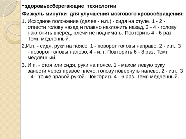 - здоровьесберегающие технологии Физкуль минутки для улучшения мозгового кровообращения: 1. Исходное положение (далее - и.п.) - сидя на стуле. 1 - 2 - отвести голову назад и плавно наклонить назад, 3 - 4 - голову наклонить вперед, плечи не поднимать. Повторить 4 - 6 раз. Темп медленный. 2.И.п. - сидя, руки на поясе. 1 - поворот головы направо, 2 - и.п., 3 - поворот головы налево, 4 - и.п. Повторить 6 - 8 раз. Темп медленный. 3. И.п. - стоя или сидя, руки на поясе. 1 - махом левую руку занести через правое плечо, голову повернуть налево. 2 - и.п., 3 - 4 - то же правой рукой. Повторить 4 - 6 раз. Темп медленный. 