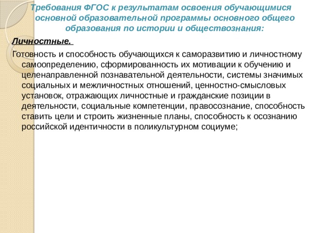  Требования ФГОС к результатам освоения обучающимися основной образовательной программы основного общего образования по истории и обществознания: Личностные.   Готовность и способность обучающихся к саморазвитию и личностному самоопределению, сформированность их мотивации к обучению и целенаправленной познавательной деятельности, системы значимых социальных и межличностных отношений, ценностно-смысловых установок, отражающих личностные и гражданские позиции в деятельности, социальные компетенции, правосознание, способность ставить цели и строить жизненные планы, способность к осознанию российской идентичности в поликультурном социуме; 