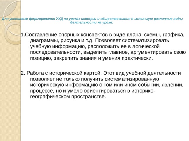   Для успешного формирования УУД на уроках истории и обществознания я использую различные виды деятельности на уроке:   1.Составление опорных конспектов в виде плана, схемы, графика, диаграммы, рисунка и т.д. Позволяет систематизировать учебную информацию, расположить ее в логической последовательности, выделить главное, аргументировать свою позицию, закрепить знания и умения практически. 2. Работа с исторической картой. Этот вид учебной деятельности позволяет не только получить систематизированную историческую информацию о том или ином событии, явлении, процессе, но и умело ориентироваться в историко- географическом пространстве. 