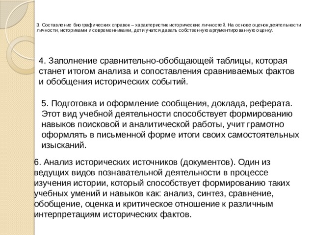    3. Составление биографических справок – характеристик исторических личностей. На основе оценок деятельности личности, историками и современниками, дети учатся давать собственную аргументированную оценку.    4. Заполнение сравнительно-обобщающей таблицы, которая станет итогом анализа и сопоставления сравниваемых фактов и обобщения исторических событий. 5. Подготовка и оформление сообщения, доклада, реферата. Этот вид учебной деятельности способствует формированию навыков поисковой и аналитической работы, учит грамотно оформлять в письменной форме итоги своих самостоятельных изысканий. 6. Анализ исторических источников (документов). Один из ведущих видов познавательной деятельности в процессе изучения истории, который способствует формированию таких учебных умений и навыков как: анализ, синтез, сравнение, обобщение, оценка и критическое отношение к различным интерпретациям исторических фактов. 