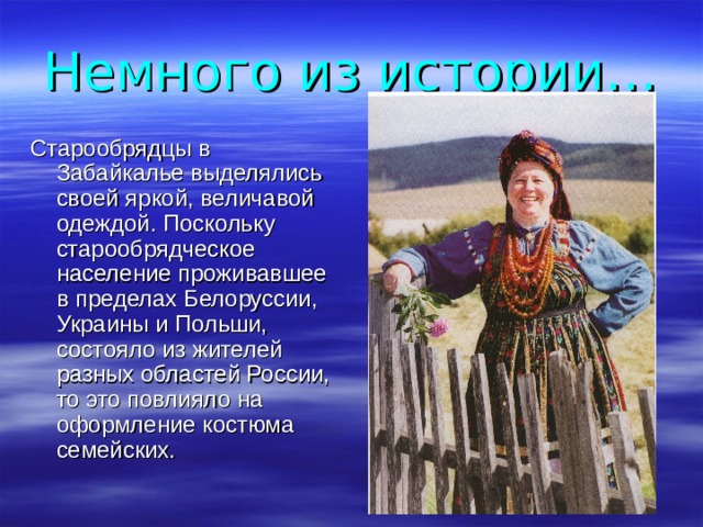 Немного из истории… Старообрядцы в Забайкалье выделялись своей яркой, величавой одеждой. Поскольку старообрядческое население проживавшее в пределах Белоруссии, Украины и Польши, состояло из жителей разных областей России, то это повлияло на оформление костюма семейских. 