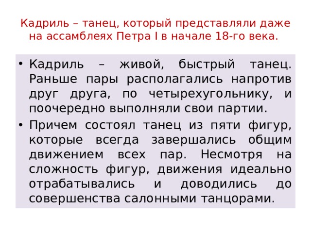Кадриль – танец, который представляли даже на ассамблеях Петра I в начале 18-го века. Кадриль – живой, быстрый танец. Раньше пары располагались напротив друг друга, по четырехугольнику, и поочередно выполняли свои партии. Причем состоял танец из пяти фигур, которые всегда завершались общим движением всех пар. Несмотря на сложность фигур, движения идеально отрабатывались и доводились до совершенства салонными танцорами. 