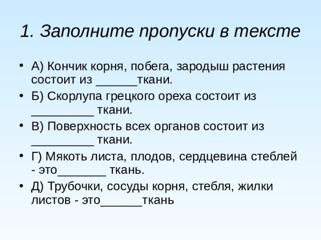 1. Заполните пропуски в тексте  А) Кончик корня, побега, зародыш растения состоит из ______ткани. Б) Скорлупа грецкого ореха состоит из _________ ткани. В) Поверхность всех органов состоит из _________ ткани. Г) Мякоть листа, плодов, сердцевина стеблей - это_______ ткань. Д) Трубочки, сосуды корня, стебля, жилки листов - это______ткань 