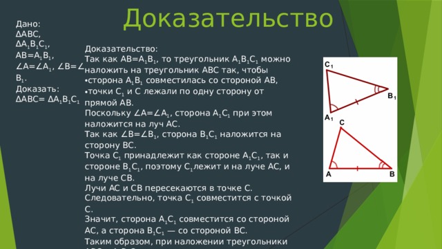 Доказательство Дано: ΔABC, ΔA 1 B 1 C 1 , AB=A 1 B 1 , ∠A=∠A 1 , ∠B=∠B 1 . Доказать: ΔABC= ΔA 1 B 1 C 1 Доказательство: Так как AB=A 1 B 1 , то треугольник A 1 B 1 C 1  можно наложить на треугольник ABC так, чтобы сторона A 1 B 1  совместилась со стороной AB, точки C 1  и С лежали по одну сторону от прямой AB. Поскольку ∠A=∠A 1 , сторона A 1 С 1  при этом наложится на луч AC. Так как ∠B=∠B 1 , сторона B 1 C 1  наложится на сторону BC. Точка С 1  принадлежит как стороне A 1 С 1 , так и стороне B 1 C 1 , поэтому С 1 лежит и на луче AC, и на луче CB. Лучи AC и CB пересекаются в точке C. Следовательно, точка С 1  совместится с точкой C. Значит, сторона A 1 С 1  совместится со стороной AC, а сторона B 1 C 1  — со стороной BC. Таким образом, при наложении треугольники ABC и A 1 B 1 C 1  полностью совместятся. А это означает, что ΔABC= ΔA 1 B 1 C 1 