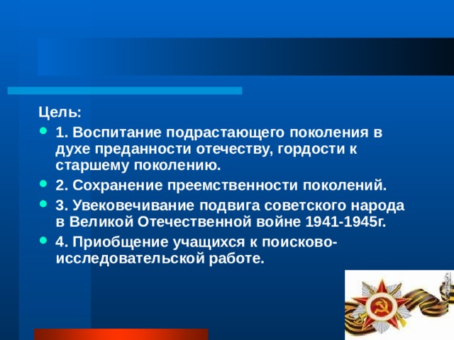 Цель: 1. Воспитание подрастающего поколения в духе преданности отечеству, гордости к старшему поколению. 2. Сохранение преемственности поколений. 3. Увековечивание подвига советского народа в Великой Отечественной войне 1941-1945г. 4. Приобщение учащихся к поисково-исследовательской работе. 