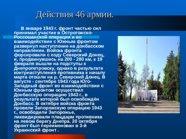  Действия 46 армии.  В январе 1943 г. фронт частью сил принимал участие в Острогожско-Россошанской операции и во взаимодействии с Южным фронтом развернул наступление на донбасском направлении. Войска фронта форсировали с ходу Северский Донец, и, продвинувшись на 200 - 280 км, к 19 февраля вышли на подступы к Днепропетровску, однако в результате контрнаступления противника к началу марта отошли на р. Северский Донец. В августе - сентябре 1943 года Юго-Западный фронт во взаимодействии с Южным фронтом осуществил Донбасскую операцию 1943 г., в результате которой был освобождён Донбасс. В октябре войска фронта провели Запорожскую операцию 1943 г., освободили Запорожье, ликвидировали плацдарм противника на левом берегу Днепра. 20 октября фронт был переименован в 3-й Украинский фронт . 