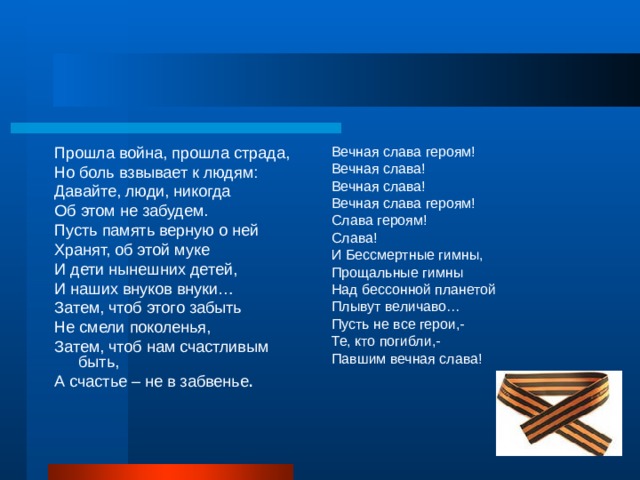 Прошла война, прошла страда, Но боль взвывает к людям: Давайте, люди, никогда Об этом не забудем. Пусть память верную о ней Хранят, об этой муке И дети нынешних детей, И наших внуков внуки… Затем, чтоб этого забыть Не смели поколенья, Затем, чтоб нам счастливым быть, А счастье – не в забвенье . Вечная слава героям! Вечная слава! Вечная слава! Вечная слава героям! Слава героям! Слава! И Бессмертные гимны, Прощальные гимны Над бессонной планетой Плывут величаво… Пусть не все герои,- Те, кто погибли,- Павшим вечная слава! 