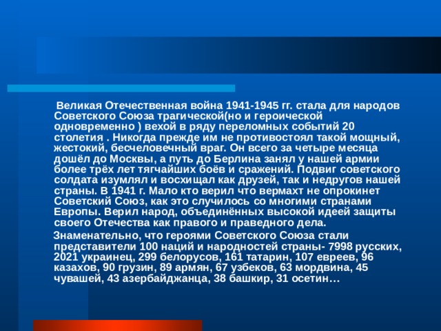  Великая Отечественная война 1941-1945 гг. стала для народов Советского Союза трагической(но и героической одновременно ) вехой в ряду переломных событий 20 столетия . Никогда прежде им не противостоял такой мощный, жестокий, бесчеловечный враг. Он всего за четыре месяца дошёл до Москвы, а путь до Берлина занял у нашей армии более трёх лет тягчайших боёв и сражений. Подвиг советского солдата изумлял и восхищал как друзей, так и недругов нашей страны. В 1941 г. Мало кто верил что вермахт не опрокинет Советский Союз, как это случилось со многими странами Европы. Верил народ, объединённых высокой идеей защиты своего Отечества как правого и праведного дела.  Знаменательно, что героями Советского Союза стали представители 100 наций и народностей страны- 7998 русских, 2021 украинец, 299 белорусов, 161 татарин, 107 евреев, 96 казахов, 90 грузин, 89 армян, 67 узбеков, 63 мордвина, 45 чувашей, 43 азербайджанца, 38 башкир, 31 осетин… 