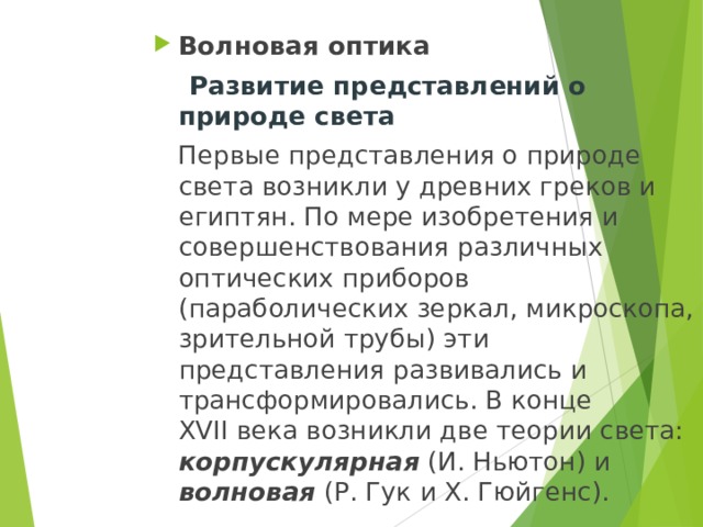 Волновая оптика  Развитие представлений о природе света  Первые представления о природе света возникли у древних греков и египтян. По мере изобретения и совершенствования различных оптических приборов (параболических зеркал, микроскопа, зрительной трубы) эти представления развивались и трансформировались. В конце XVII века возникли две теории света: корпускулярная (И. Ньютон) и волновая (Р. Гук и Х. Гюйгенс). 