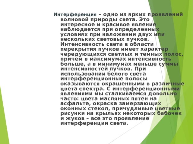 Интерференция – одно из ярких проявлений волновой природы света. Это интересное и красивое явление наблюдается при определенных условиях при наложении двух или нескольких световых пучков. Интенсивность света в области перекрытия пучков имеет характер чередующихся светлых и темных полос, причем в максимумах интенсивность больше, а в минимумах меньше суммы интенсивностей пучков. При использовании белого света интерференционные полосы оказываются окрашенными в различные цвета спектра. С интерференционными явлениями мы сталкиваемся довольно часто: цвета масляных пятен на асфальте, окраска замерзающих оконных стекол, причудливые цветные рисунки на крыльях некоторых бабочек и жуков – все это проявление интерференции света. 