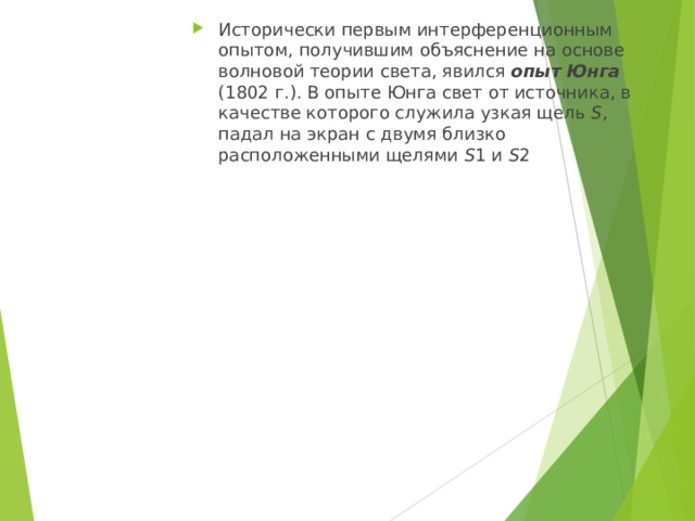 Исторически первым интерференционным опытом, получившим объяснение на основе волновой теории света, явился опыт Юнга (1802 г.). В опыте Юнга свет от источника, в качестве которого служила узкая щель S , падал на экран с двумя близко расположенными щелями S 1 и S 2 