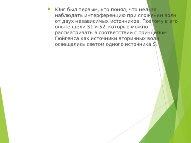 Юнг был первым, кто понял, что нельзя наблюдать интерференцию при сложении волн от двух независимых источников. Поэтому в его опыте щели S 1 и S 2, которые можно рассматривать в соответствии с принципом Гюйгенса как источники вторичных волн, освещались светом одного источника S . 