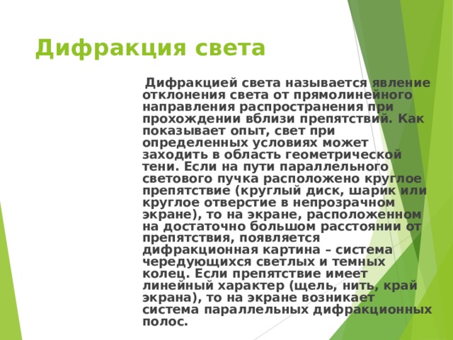 Дифракция света   Дифракцией света называется явление отклонения света от прямолинейного направления распространения при прохождении вблизи препятствий. Как показывает опыт, свет при определенных условиях может заходить в область геометрической тени. Если на пути параллельного светового пучка расположено круглое препятствие (круглый диск, шарик или круглое отверстие в непрозрачном экране), то на экране, расположенном на достаточно большом расстоянии от препятствия, появляется дифракционная картина – система чередующихся светлых и темных колец. Если препятствие имеет линейный характер (щель, нить, край экрана), то на экране возникает система параллельных дифракционных полос. 