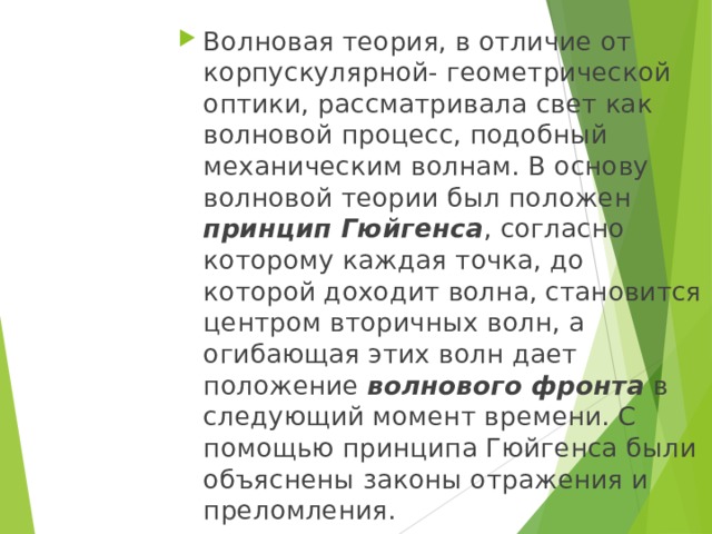 Волновая теория, в отличие от корпускулярной- геометрической оптики, рассматривала свет как волновой процесс, подобный механическим волнам. В основу волновой теории был положен принцип Гюйгенса , согласно которому каждая точка, до которой доходит волна, становится центром вторичных волн, а огибающая этих волн дает положение волнового фронта в следующий момент времени. С помощью принципа Гюйгенса были объяснены законы отражения и преломления. 