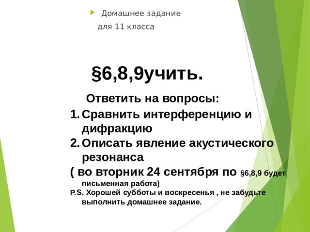 Домашнее задание  для 11 класса  §6,8,9учить.  Ответить на вопросы: Сравнить интерференцию и дифракцию Описать явление акустического резонанса ( во вторник 24 сентября по §6,8,9 будет письменная работа) P.S. Хорошей субботы и воскресенья , не забудьте выполнить домашнее задание.  