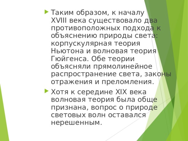 Таким образом, к началу XVIII века существовало два противоположных подхода к объяснению природы света: корпускулярная теория Ньютона и волновая теория Гюйгенса. Обе теории объясняли прямолинейное распространение света, законы отражения и преломления. Хотя к середине XIX века волновая теория была обще признана, вопрос о природе световых волн оставался нерешенным. 