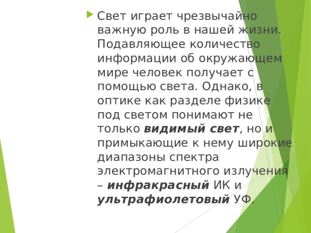 Свет играет чрезвычайно важную роль в нашей жизни. Подавляющее количество информации об окружающем мире человек получает с помощью света. Однако, в оптике как разделе физике под светом понимают не только видимый свет , но и примыкающие к нему широкие диапазоны спектра электромагнитного излучения – инфракрасный ИК и ультрафиолетовый УФ. 