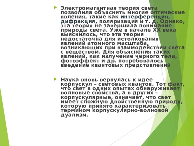 Электромагнитная теория света позволила объяснить многие оптические явления, такие как интерференция, дифракция , поляризация и т. д. Однако, эта теория не завершила понимание природы света. Уже в начале XX века выяснилось, что эта теория недостаточна для истолкования явлений атомного масштаба, возникающих при взаимодействии света с веществом. Для объяснения таких явлений, как излучение черного тела, фотоэффект и др. потребовалось введение квантовых представлений  Наука вновь вернулась к идее корпускул – световых квантов. Тот факт, что свет в одних опытах обнаруживает волновые свойства, а в других – корпускулярные, означает, что свет имеет сложную двойственную природу, которую принято характеризовать термином корпускулярно-волновой дуализм.   