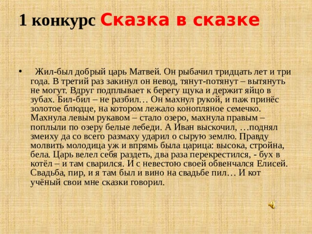 1 конкурс Сказка в сказке    Жил-был добрый царь Матвей. Он рыбачил тридцать лет и три года. В третий раз закинул он невод, тянут-потянут – вытянуть не могут. Вдруг подплывает к берегу щука и держит яйцо в зубах. Бил-бил – не разбил… Он махнул рукой, и паж принёс золотое блюдце, на котором лежало конопляное семечко. Махнула левым рукавом – стало озеро, махнула правым – поплыли по озеру белые лебеди. А Иван выскочил, …поднял змеиху да со всего размаху ударил о сырую землю. Правду молвить молодица уж и впрямь была царица: высока, стройна, бела. Царь велел себя раздеть, два раза перекрестился, - бух в котёл – и там сварился. И с невестою своей обвенчался Елисей. Свадьба, пир, и я там был и вино на свадьбе пил… И кот учёный свои мне сказки говорил.  