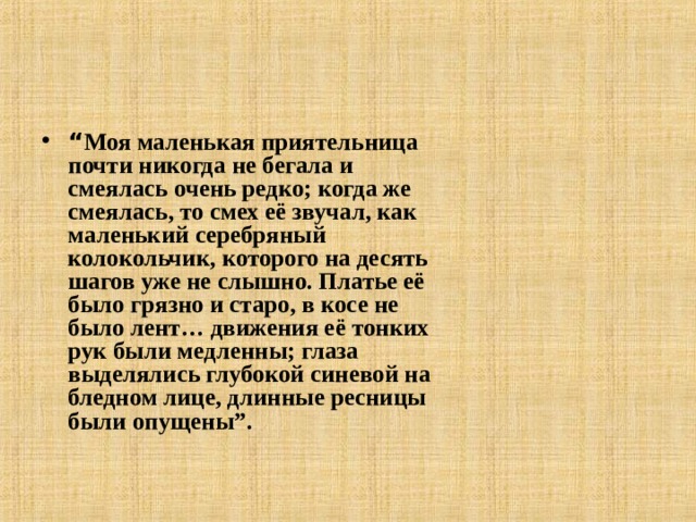 “ Моя маленькая приятельница почти никогда не бегала и смеялась очень редко; когда же смеялась, то смех её звучал, как маленький серебряный колокольчик, которого на десять шагов уже не слышно. Платье её было грязно и старо, в косе не было лент… движения её тонких рук были медленны; глаза выделялись глубокой синевой на бледном лице, длинные ресницы были опущены”.   