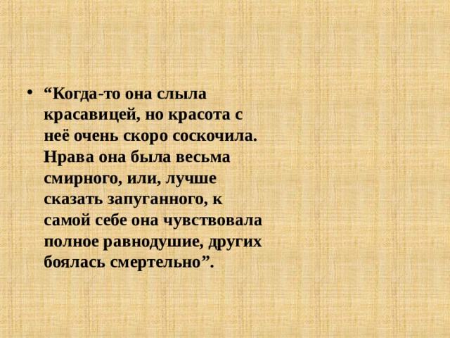 “ Когда-то она слыла красавицей, но красота с неё очень скоро соскочила. Нрава она была весьма смирного, или, лучше сказать запуганного, к самой себе она чувствовала полное равнодушие, других боялась смертельно”.  