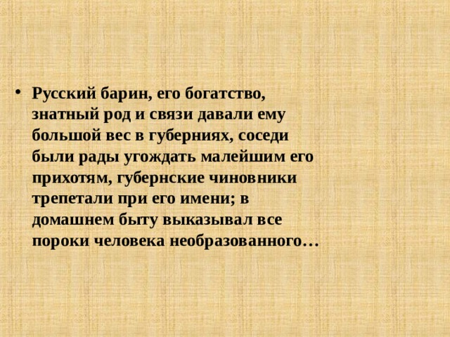 Русский барин, его богатство, знатный род и связи давали ему большой вес в губерниях, соседи были рады угождать малейшим его прихотям, губернские чиновники трепетали при его имени; в домашнем быту выказывал все пороки человека необразованного…  